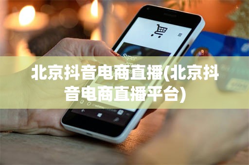 北京抖音电商直播(北京抖音电商直播平台)