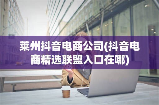 莱州抖音电商公司(抖音电商精选联盟入口在哪)