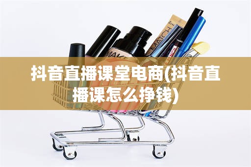 抖音直播课堂电商(抖音直播课怎么挣钱)
