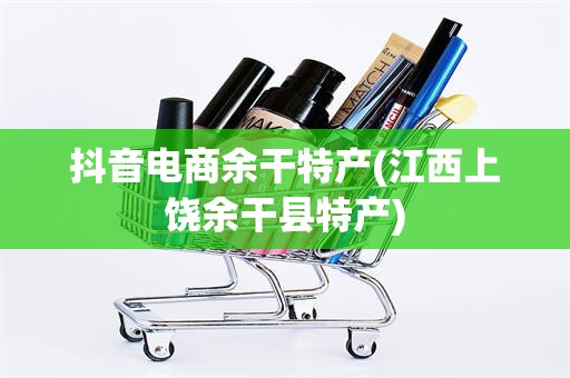 抖音电商余干特产(江西上饶余干县特产)