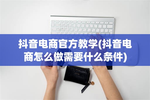 抖音电商官方教学(抖音电商怎么做需要什么条件)