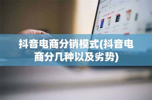 抖音电商分销模式(抖音电商分几种以及劣势)