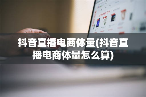 抖音直播电商体量(抖音直播电商体量怎么算)