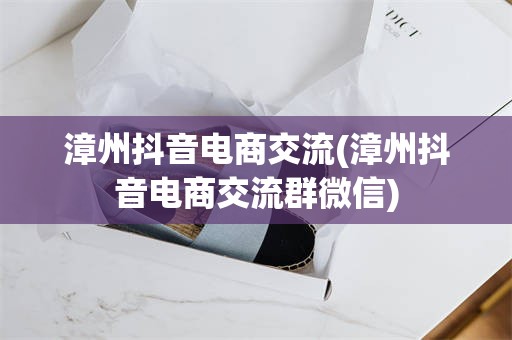 漳州抖音电商交流(漳州抖音电商交流群微信)