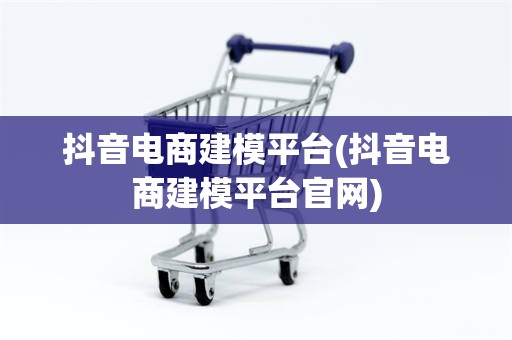 抖音电商建模平台(抖音电商建模平台官网)