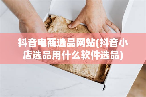 抖音电商选品网站(抖音小店选品用什么软件选品)