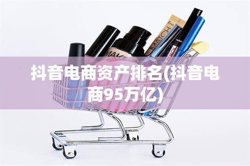 抖音电商资产排名(抖音电商95万亿)