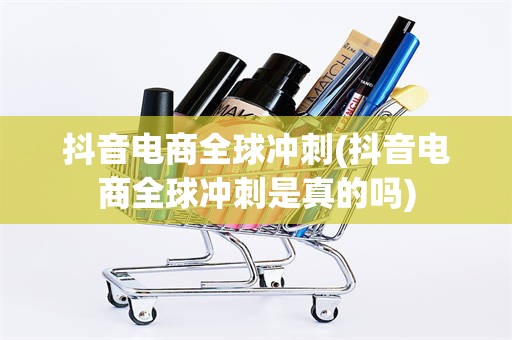 抖音电商全球冲刺(抖音电商全球冲刺是真的吗)