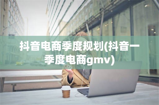 抖音电商季度规划(抖音一季度电商gmv)