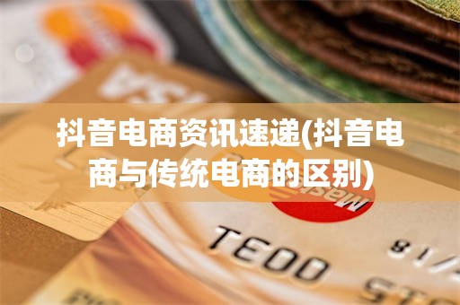抖音电商资讯速递(抖音电商与传统电商的区别)