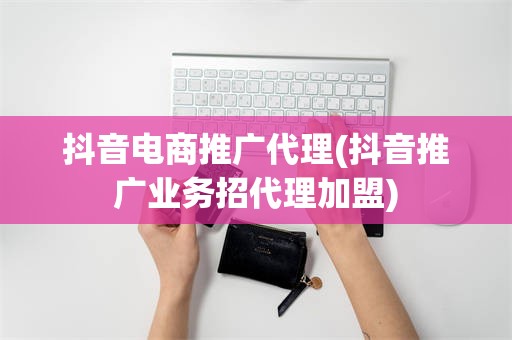 抖音电商推广代理(抖音推广业务招代理加盟)