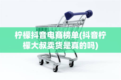 柠檬抖音电商榜单(抖音柠檬大叔卖货是真的吗)