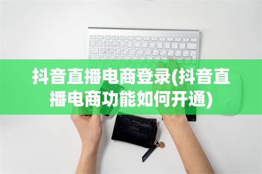 抖音直播电商登录(抖音直播电商功能如何开通)
