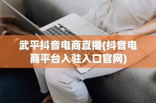 武平抖音电商直播(抖音电商平台入驻入口官网)