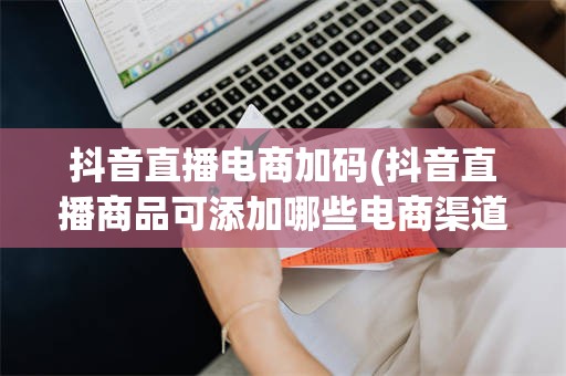 抖音直播电商加码(抖音直播商品可添加哪些电商渠道)