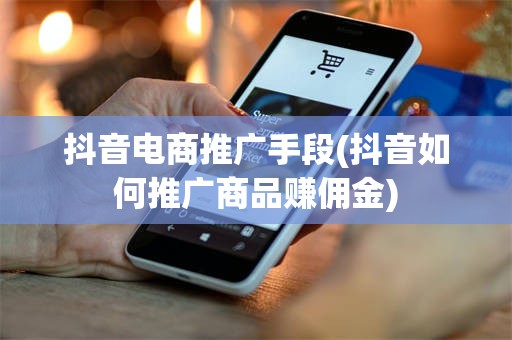 抖音电商推广手段(抖音如何推广商品赚佣金)