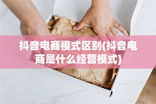 抖音电商模式区别(抖音电商是什么经营模式)