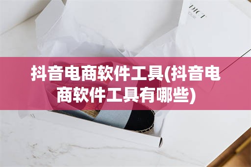 抖音电商软件工具(抖音电商软件工具有哪些)
