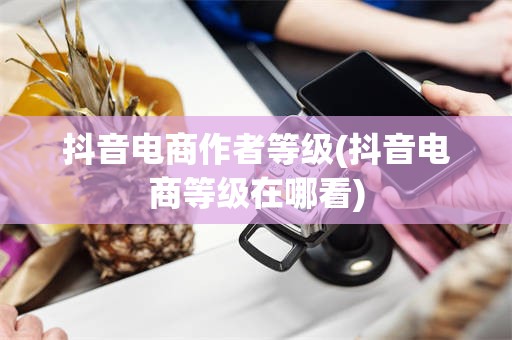 抖音电商作者等级(抖音电商等级在哪看)