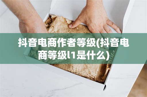 抖音电商作者等级(抖音电商等级l1是什么)