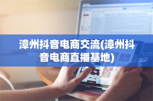 漳州抖音电商交流(漳州抖音电商直播基地)