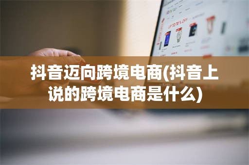 抖音迈向跨境电商(抖音上说的跨境电商是什么)
