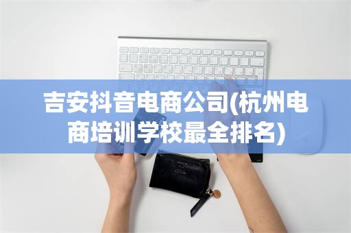 吉安抖音电商公司(杭州电商培训学校最全排名)