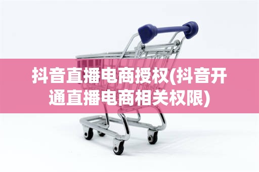 抖音直播电商授权(抖音开通直播电商相关权限)