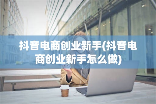 抖音电商创业新手(抖音电商创业新手怎么做)