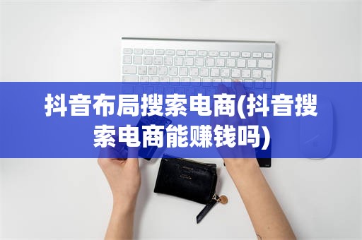 抖音布局搜索电商(抖音搜索电商能赚钱吗)