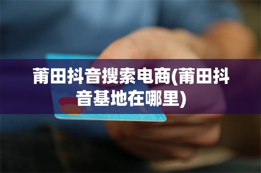 莆田抖音搜索电商(莆田抖音基地在哪里)