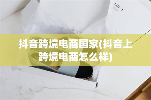 抖音跨境电商国家(抖音上跨境电商怎么样)
