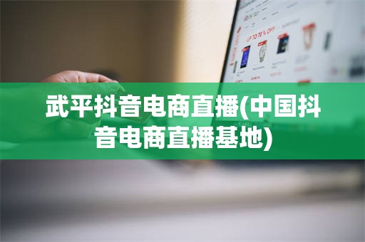 武平抖音电商直播(中国抖音电商直播基地)