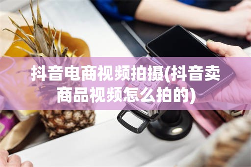 抖音电商视频拍摄(抖音卖商品视频怎么拍的)