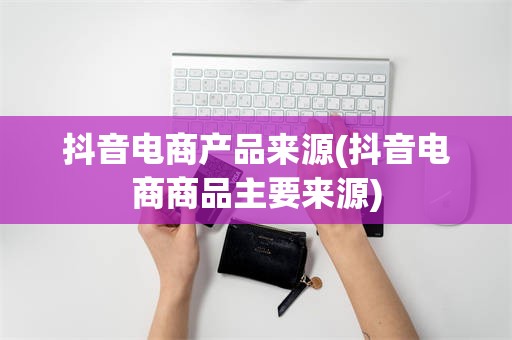 抖音电商产品来源(抖音电商商品主要来源)