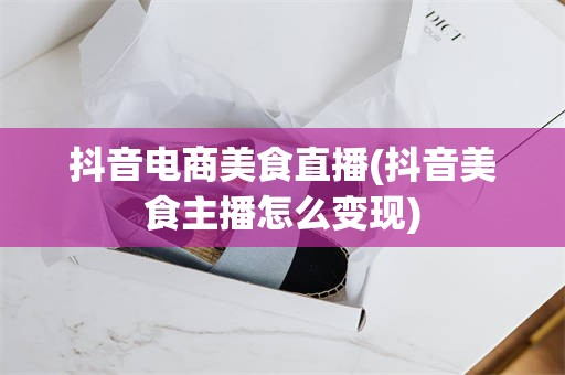 抖音电商美食直播(抖音美食主播怎么变现)