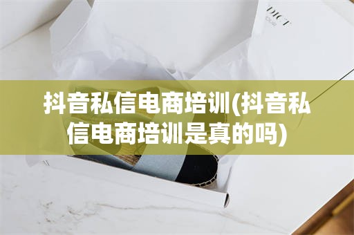 抖音私信电商培训(抖音私信电商培训是真的吗)