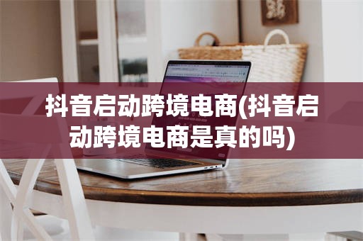抖音启动跨境电商(抖音启动跨境电商是真的吗)