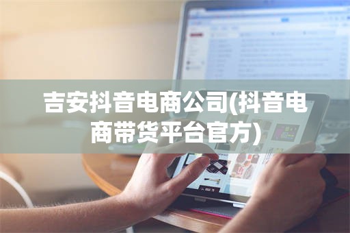 吉安抖音电商公司(抖音电商带货平台官方)