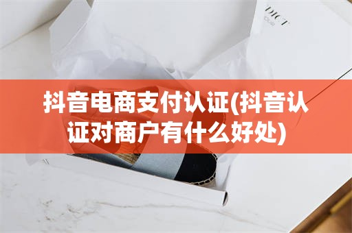 抖音电商支付认证(抖音认证对商户有什么好处)