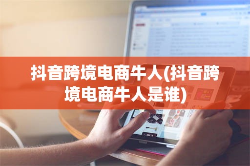 抖音跨境电商牛人(抖音跨境电商牛人是谁)