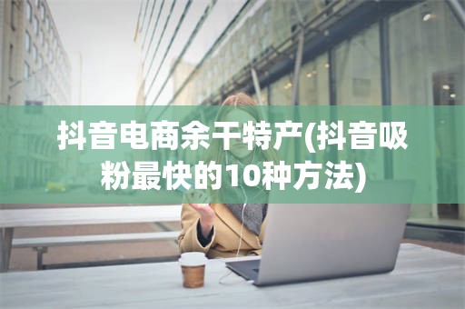 抖音电商余干特产(抖音吸粉最快的10种方法)