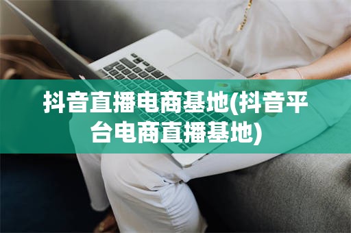抖音直播电商基地(抖音平台电商直播基地)