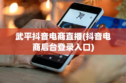 武平抖音电商直播(抖音电商后台登录入口)