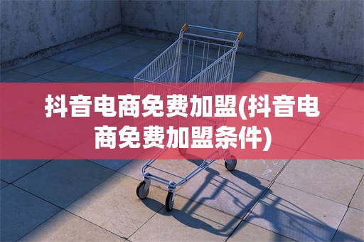 抖音电商免费加盟(抖音电商免费加盟条件)