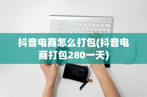 抖音电商怎么打包(抖音电商打包280一天)
