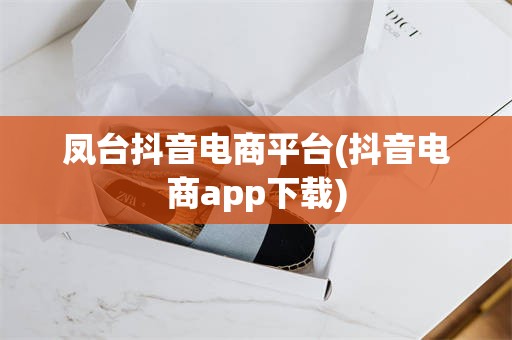 凤台抖音电商平台(抖音电商app下载)