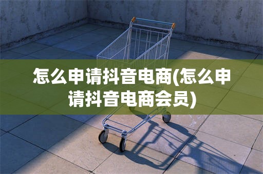 怎么申请抖音电商(怎么申请抖音电商会员)