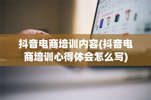 抖音电商培训内容(抖音电商培训心得体会怎么写)