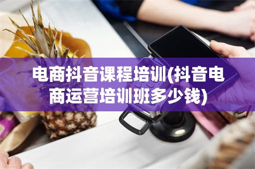 电商抖音课程培训(抖音电商运营培训班多少钱)